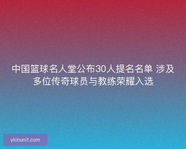 中国篮球名人堂公布30人提名名单 涉及多位传奇球员与教练荣耀入选